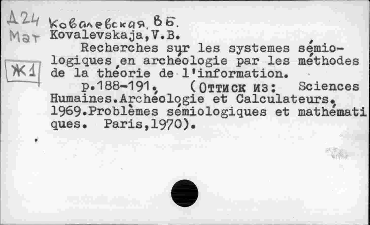 ﻿’ ковблебексія, & Ь.
Ma Y Kovalevskaja,V.B.
Recherches sqr les systèmes sémio-( logiques en archéologie par les méthodes de la théorie de l’information.
p. 188-191 «, (ОТТИСК ИЗ: Sciences Humaines.Archéologie et Calculateurs., 1969«Problèmes sémiologiques et mathémati ques. Paris,I97O).